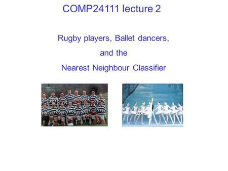 Rugby players, Ballet dancers, and the Nearest Neighbour Classifier COMP24111 lecture 2.