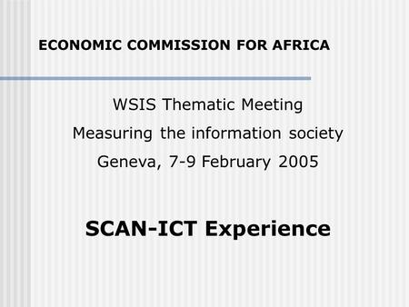 WSIS Thematic Meeting Measuring the information society Geneva, 7-9 February 2005 SCAN-ICT Experience ECONOMIC COMMISSION FOR AFRICA.