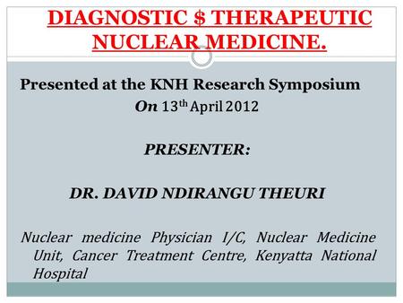 DIAGNOSTIC $ THERAPEUTIC NUCLEAR MEDICINE. Presented at the KNH Research Symposium On 13 th April 2012 PRESENTER: DR. DAVID NDIRANGU THEURI Nuclear medicine.