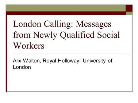London Calling: Messages from Newly Qualified Social Workers Alix Walton, Royal Holloway, University of London.