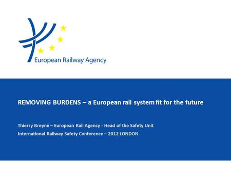 REMOVING BURDENS – a European rail system fit for the future Thierry Breyne – European Rail Agency - Head of the Safety Unit International Railway Safety.