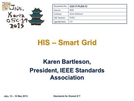 Jeju, 13 – 16 May 2013Standards for Shared ICT HIS – Smart Grid Karen Bartleson, President, IEEE Standards Association Document No: GSC17-PLEN-72 Source: