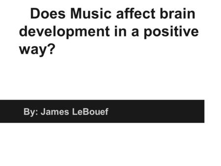 Does Music affect brain development in a positive way? By: James LeBouef.