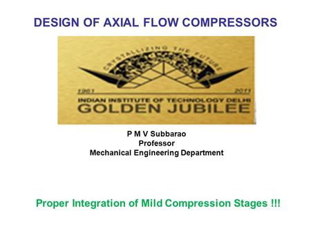 DESIGN OF AXIAL FLOW COMPRESSORS Proper Integration of Mild Compression Stages !!! P M V Subbarao Professor Mechanical Engineering Department.