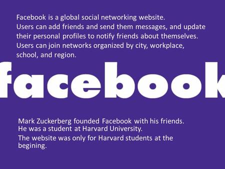 Facebook is a global social networking website. Users can add friends and send them messages, and update their personal profiles to notify friends about.