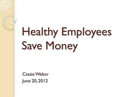 Healthy Employees Save Money Cassie Weber June 20, 2012.