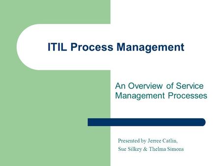 ITIL Process Management An Overview of Service Management Processes Presented by Jerree Catlin, Sue Silkey & Thelma Simons.