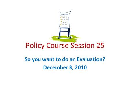 Policy Course Session 25 So you want to do an Evaluation? December 3, 2010.