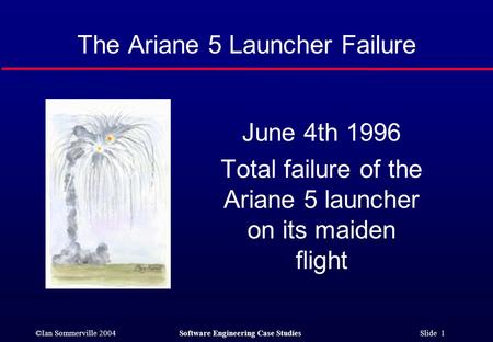 ©Ian Sommerville 2004Software Engineering Case Studies Slide 1 The Ariane 5 Launcher Failure June 4th 1996 Total failure of the Ariane 5 launcher on its.