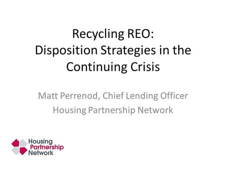 Recycling REO: Disposition Strategies in the Continuing Crisis Matt Perrenod, Chief Lending Officer Housing Partnership Network.