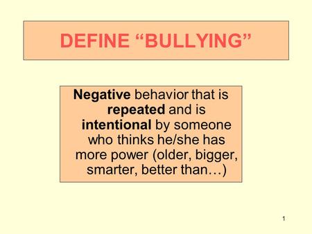 1 DEFINE “BULLYING” Negative behavior that is repeated and is intentional by someone who thinks he/she has more power (older, bigger, smarter, better than…)