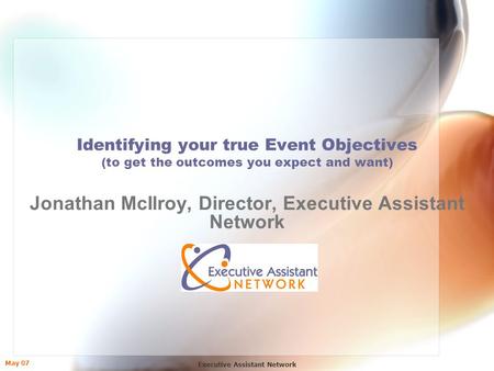 May 07 Executive Assistant Network Identifying your true Event Objectives (to get the outcomes you expect and want) Jonathan McIlroy, Director, Executive.