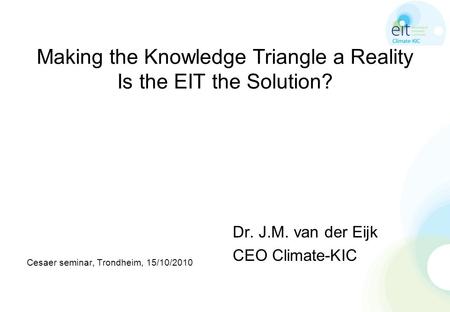 Making the Knowledge Triangle a Reality Is the EIT the Solution? Cesaer seminar, Trondheim, 15/10/2010 Dr. J.M. van der Eijk CEO Climate-KIC.