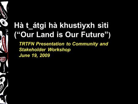 TRTFN Presentation to Community and Stakeholder Workshop June 19, 2009 Hà t_átgi hà khustìyxh sìti (“Our Land is Our Future” )