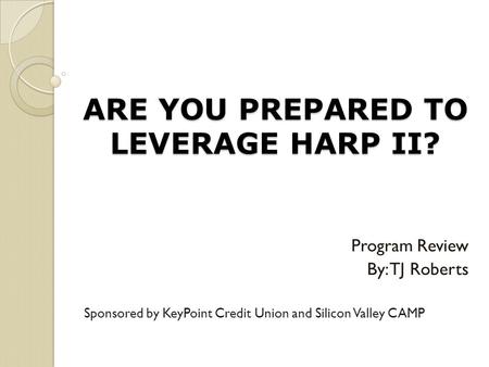 ARE YOU PREPARED TO LEVERAGE HARP II? Program Review By: TJ Roberts Sponsored by KeyPoint Credit Union and Silicon Valley CAMP.