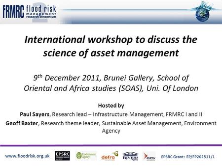 Www.floodrisk.org.uk EPSRC Grant: EP/FP202511/1 International workshop to discuss the science of asset management 9 th December 2011, Brunei Gallery, School.