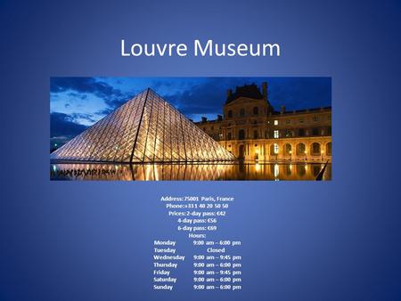 Louvre Museum Address: 75001 Paris, France Phone:+33 1 40 20 50 50 Prices: 2-day pass: €42 4-day pass: €56 6-day pass: €69 Hours: Monday 9:00 am – 6:00.