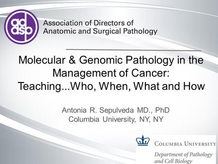 Molecular & Genomic Pathology in the Management of Cancer: Teaching...Who, When, What and How Antonia R. Sepulveda MD., PhD Columbia University, NY, NY.