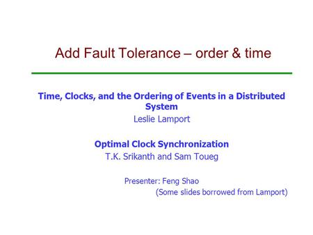 Add Fault Tolerance – order & time Time, Clocks, and the Ordering of Events in a Distributed System Leslie Lamport Optimal Clock Synchronization T.K. Srikanth.