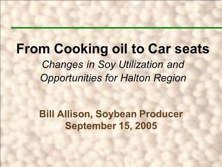 Bill Allison, Soybean Producer September 15, 2005 From Cooking oil to Car seats Changes in Soy Utilization and Opportunities for Halton Region.