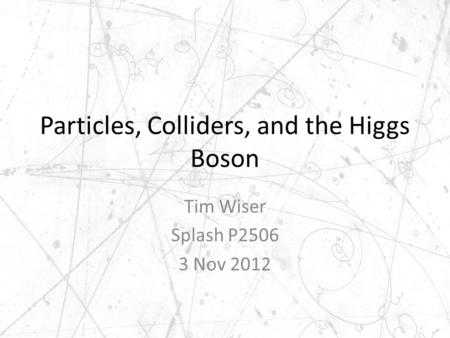 Particles, Colliders, and the Higgs Boson Tim Wiser Splash P2506 3 Nov 2012.