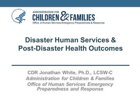 Office of Human Services Emergency Preparedness & Response Disaster Human Services & Post-Disaster Health Outcomes CDR Jonathan White, Ph.D., LCSW-C Administration.