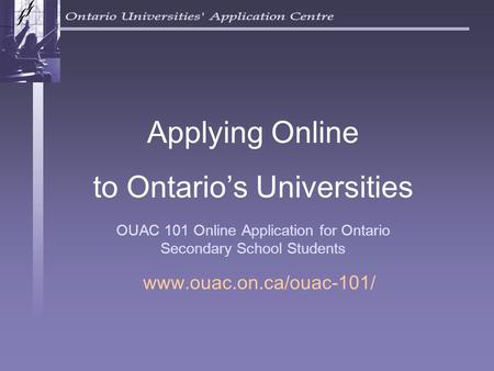 OUAC 101 Online Application for Ontario Secondary School Students Applying Online to Ontario’s Universities www.ouac.on.ca/ouac-101/