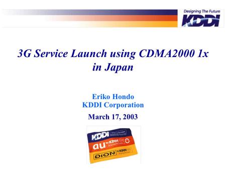 Eriko Hondo KDDI Corporation March 17, 2003 3G Service Launch using CDMA2000 1x in Japan.
