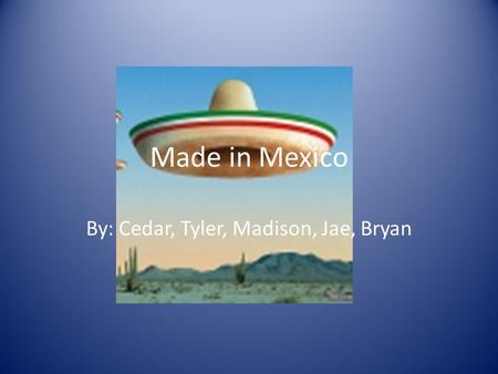 Made in Mexico By: Cedar, Tyler, Madison, Jae, Bryan.