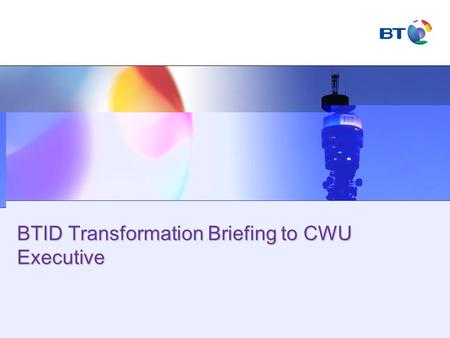 BTID Transformation Briefing to CWU Executive. © British Telecommunications plc Agenda Welcome BTID transformation journey Right people - resourcing Right.