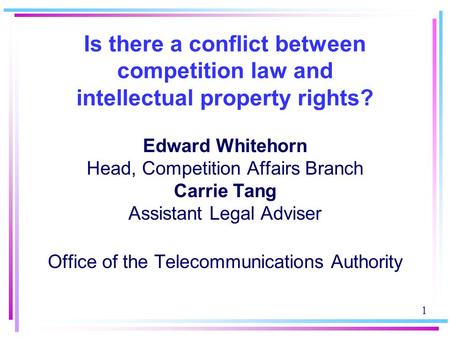 1 Is there a conflict between competition law and intellectual property rights? Edward Whitehorn Head, Competition Affairs Branch Carrie Tang Assistant.