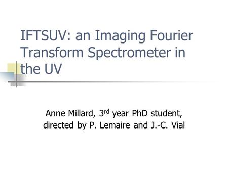 IFTSUV: an Imaging Fourier Transform Spectrometer in the UV Anne Millard, 3 rd year PhD student, directed by P. Lemaire and J.-C. Vial.