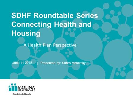 SDHF Roundtable Series Connecting Health and Housing | Presented by: Sabra Matovsky June 11 2015 A Health Plan Perspective.