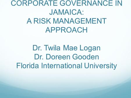 CORPORATE GOVERNANCE IN JAMAICA: A RISK MANAGEMENT APPROACH Dr. Twila Mae Logan Dr. Doreen Gooden Florida International University.