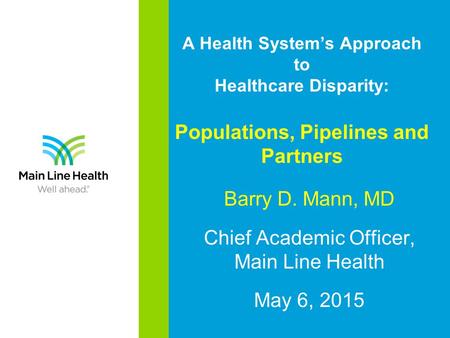 A Health System’s Approach to Healthcare Disparity: Populations, Pipelines and Partners Barry D. Mann, MD Chief Academic Officer, Main Line Health May.