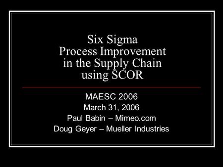 Six Sigma Process Improvement in the Supply Chain using SCOR MAESC 2006 March 31, 2006 Paul Babin – Mimeo.com Doug Geyer – Mueller Industries.