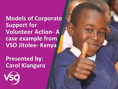 Models of Corporate Support for Volunteer Action- A case example from VSO Jitolee- Kenya Presented by: Carol Kiangura.