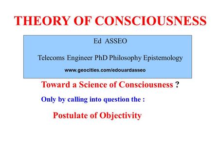 THEORY OF CONSCIOUSNESS Ed ASSEO Telecoms Engineer PhD Philosophy Epistemology Toward a Science of Consciousness ? Only by calling into question the :