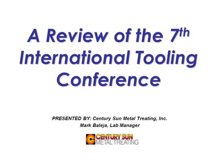 A Review of the 7 th International Tooling Conference PRESENTED BY: Century Sun Metal Treating, Inc. Mark Baleja, Lab Manager.