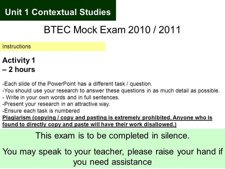 Unit 1 Contextual Studies BTEC Mock Exam 2010 / 2011 Instructions Activity 1 – 2 hours -Each slide of the PowerPoint has a different task / question. -You.