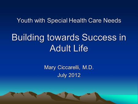 Youth with Special Health Care Needs Building towards Success in Adult Life Mary Ciccarelli, M.D. July 2012.