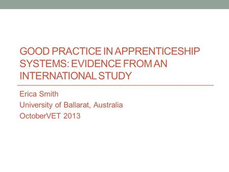 GOOD PRACTICE IN APPRENTICESHIP SYSTEMS: EVIDENCE FROM AN INTERNATIONAL STUDY Erica Smith University of Ballarat, Australia OctoberVET 2013.