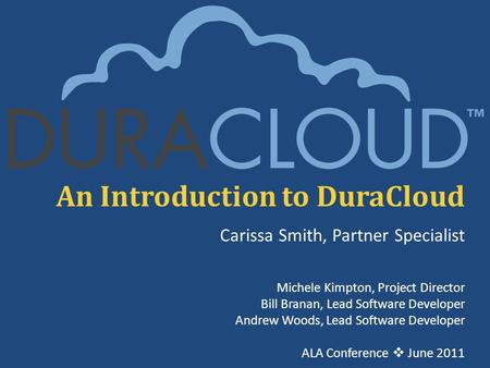 An Introduction to DuraCloud Carissa Smith, Partner Specialist Michele Kimpton, Project Director Bill Branan, Lead Software Developer Andrew Woods, Lead.