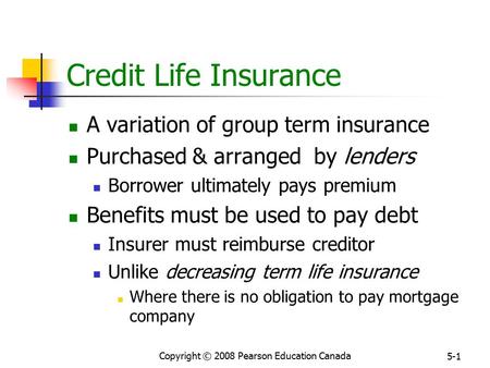 Copyright © 2008 Pearson Education Canada 5-1 Credit Life Insurance A variation of group term insurance Purchased & arranged by lenders Borrower ultimately.