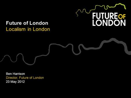 Future of London Localism in London Ben Harrison Director, Future of London 23 May 2012.