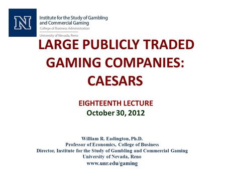 LARGE PUBLICLY TRADED GAMING COMPANIES: CAESARS EIGHTEENTH LECTURE October 30, 2012 William R. Eadington, Ph.D. Professor of Economics, College of Business.