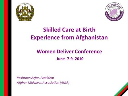 Skilled Care at Birth Experience from Afghanistan Women Deliver Conference June -7-9- 2010 Pashtoon Azfar, President Afghan Midwives Association (AMA)
