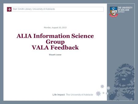 Barr Smith Library, University of Adelaide Monday, August 10, 2015 Life Impact The University of Adelaide ALIA Information Science Group VALA Feedback.