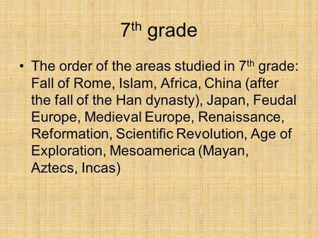 7th grade The order of the areas studied in 7th grade: Fall of Rome, Islam, Africa, China (after the fall of the Han dynasty), Japan, Feudal Europe, Medieval.
