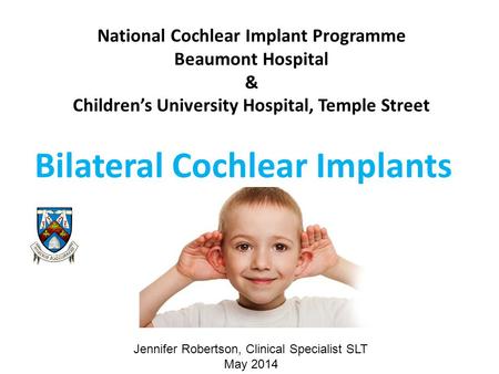National Cochlear Implant Programme Beaumont Hospital & Children’s University Hospital, Temple Street Bilateral Cochlear Implants Jennifer Robertson, Clinical.